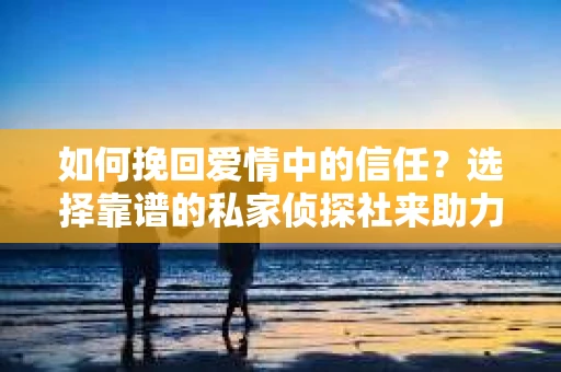 如何挽回爱情中的信任？选择靠谱的私家侦探社来助力