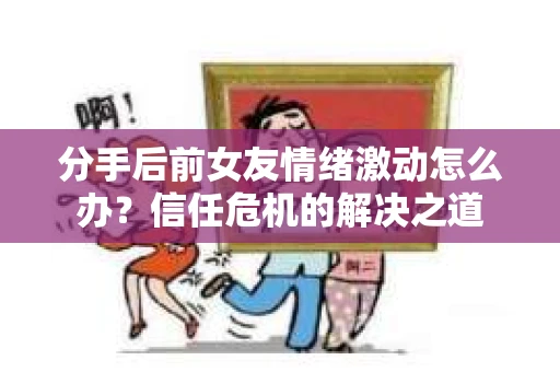 分手后前女友情绪激动怎么办？信任危机的解决之道