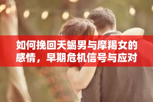 如何挽回天蝎男与摩羯女的感情,早期危机信号与应对策略 如何挽回天蝎男与摩羯女的感情,早期危机信号与应对策略
