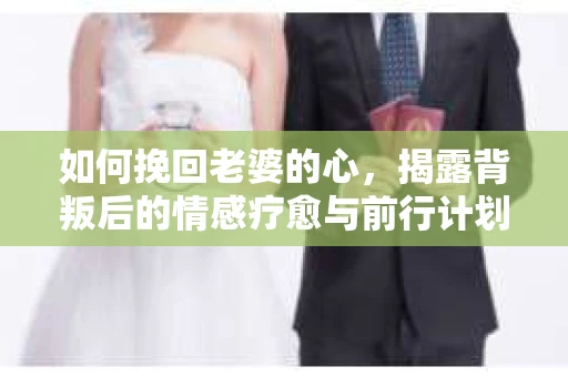 如何挽回老婆的心,揭露背叛后的情感疗愈与前行计划 如何挽回老婆的心,揭露背叛后的情感疗愈与前行计划