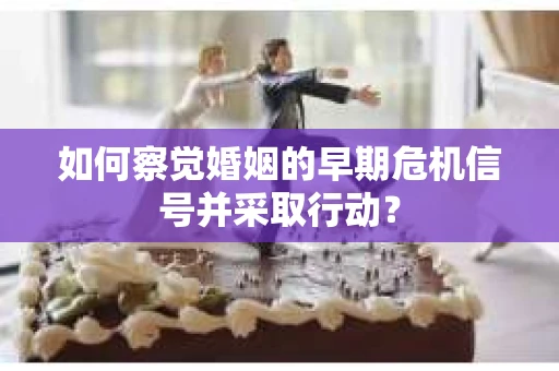 如何察觉婚姻的早期危机信号并采取行动？
