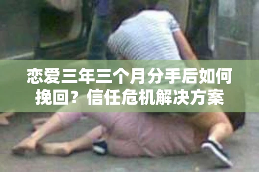 恋爱三年三个月分手后如何挽回？信任危机解决方案