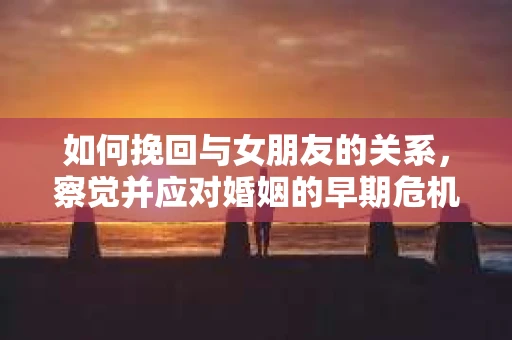 如何挽回与女朋友的关系,察觉并应对婚姻的早期危机信号 如何挽回与女朋友的关系,察觉并应对婚姻的早期危机信号