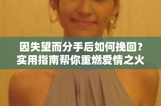 因失望而分手后如何挽回?实用指南帮你重燃爱情之火 因失望而分手后如何挽回?实用指南帮你重燃爱情之火