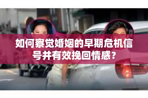 如何察觉婚姻的早期危机信号并有效挽回情感？