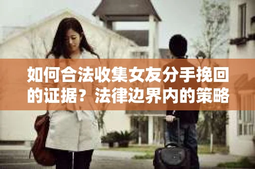 如何合法收集女友分手挽回的证据?法律边界内的策略与技巧 如何合法收集女友分手挽回的证据?法律边界内的策略与技巧