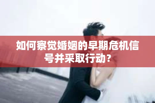 如何察觉婚姻的早期危机信号并采取行动？