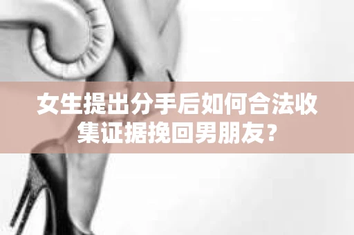 女生提出分手后如何合法收集证据挽回男朋友? 女生提出分手后如何合法收集证据挽回男朋友?