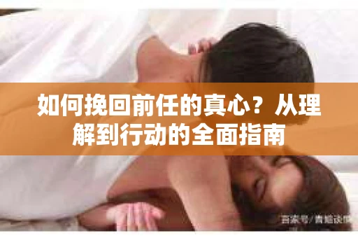 如何挽回前任的真心?从理解到行动的全面指南 如何挽回前任的真心?从理解到行动的全面指南