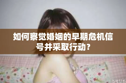 如何察觉婚姻的早期危机信号并采取行动？