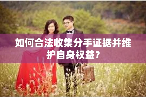 如何合法收集分手证据并维护自身权益? 如何合法收集分手证据并维护自身权益?