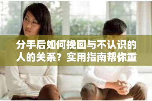 分手后如何挽回与不认识的人的关系?实用指南帮你重拾失去的联结 分手后如何挽回与不认识的人的关系?实用指南帮你重拾失去的联结