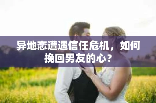 异地恋遭遇信任危机，如何挽回男友的心？
