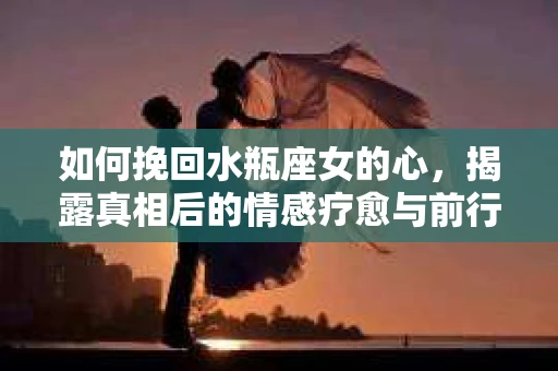 如何挽回水瓶座女的心,揭露真相后的情感疗愈与前行计划 如何挽回水瓶座女的心,揭露真相后的情感疗愈与前行计划