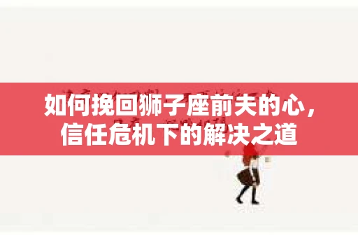 如何挽回狮子座前夫的心,信任危机下的解决之道 如何挽回狮子座前夫的心,信任危机下的解决之道