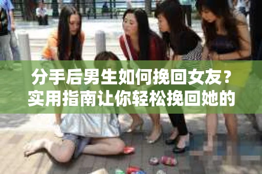 分手后男生如何挽回女友？实用指南让你轻松挽回她的心