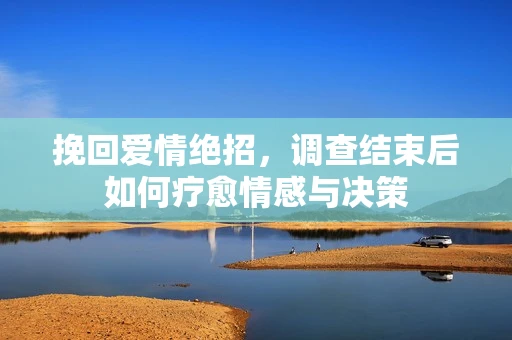 挽回爱情绝招,调查结束后如何疗愈情感与决策 挽回爱情绝招,调查结束后如何疗愈情感与决策