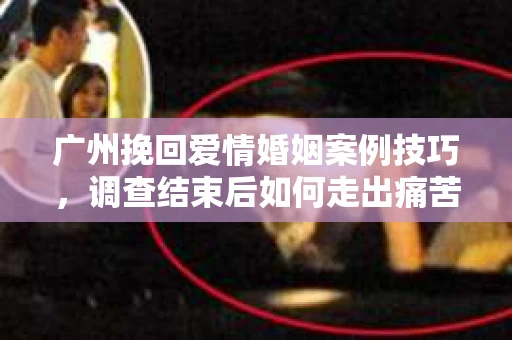 广州挽回爱情婚姻案例技巧,调查结束后如何走出痛苦并做出明智决策? 广州挽回爱情婚姻案例技巧,调查结束后如何走出痛苦并做出明智决策?