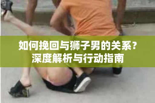如何挽回与狮子男的关系?深度解析与行动指南 如何挽回与狮子男的关系?深度解析与行动指南