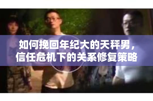 如何挽回年纪大的天秤男,信任危机下的关系修复策略 如何挽回年纪大的天秤男,信任危机下的关系修复策略