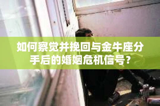如何察觉并挽回与金牛座分手后的婚姻危机信号？