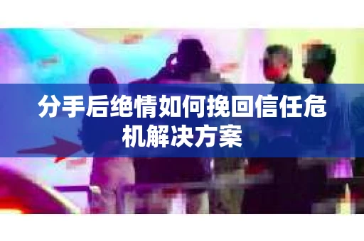 分手后绝情如何挽回信任危机解决方案 分手后绝情如何挽回信任危机解决方案