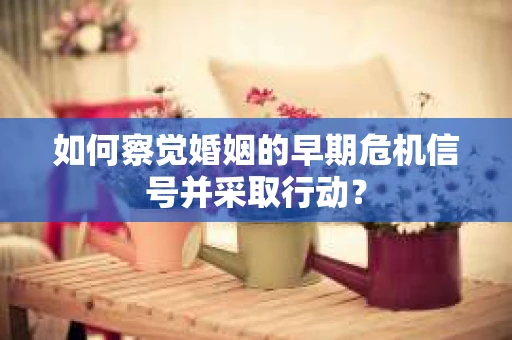 如何察觉婚姻的早期危机信号并采取行动？