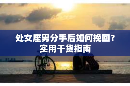 处女座男分手后如何挽回?实用干货指南 处女座男分手后如何挽回?实用干货指南