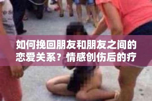 如何挽回朋友和朋友之间的恋爱关系？情感创伤后的疗愈与决策之路