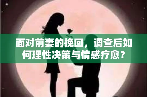 面对前妻的挽回，调查后如何理性决策与情感疗愈？