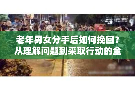 老年男女分手后如何挽回？从理解问题到采取行动的全面指南