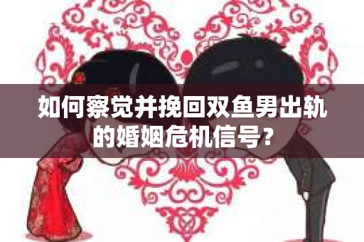 如何察觉并挽回双鱼男出轨的婚姻危机信号？