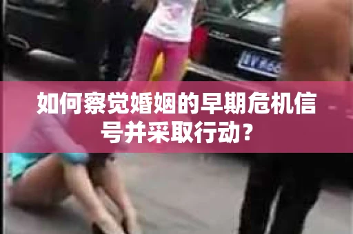 如何察觉婚姻的早期危机信号并采取行动？