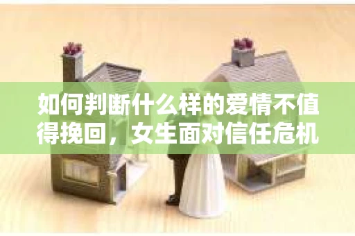 如何判断什么样的爱情不值得挽回，女生面对信任危机怎么办？