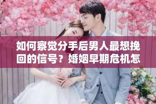 如何察觉分手后男人最想挽回的信号？婚姻早期危机怎么办？