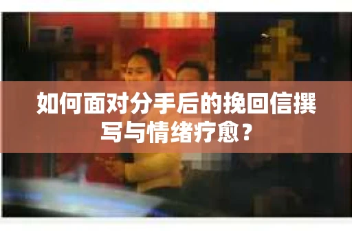 如何面对分手后的挽回信撰写与情绪疗愈？