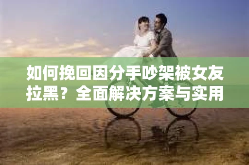 如何挽回因分手吵架被女友拉黑？全面解决方案与实用建议