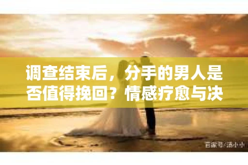 调查结束后，分手的男人是否值得挽回？情感疗愈与决策之路