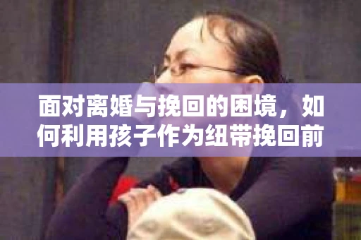 面对离婚与挽回的困境,如何利用孩子作为纽带挽回前夫的技巧? 面对离婚与挽回的困境,如何利用孩子作为纽带挽回前夫的技巧?