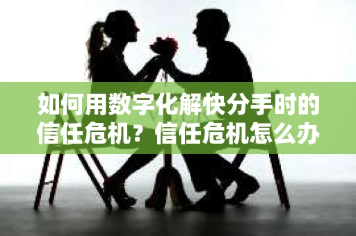 如何用数字化解快分手时的信任危机？信任危机怎么办？
