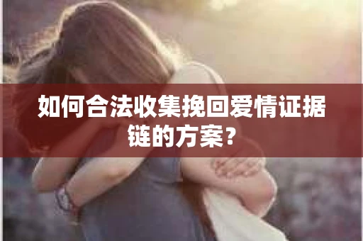 如何合法收集挽回爱情证据链的方案？