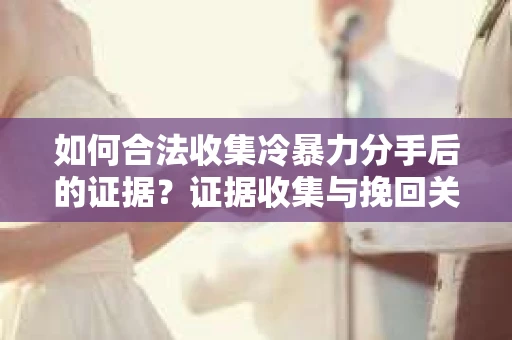 如何合法收集冷暴力分手后的证据？证据收集与挽回关系怎么办？