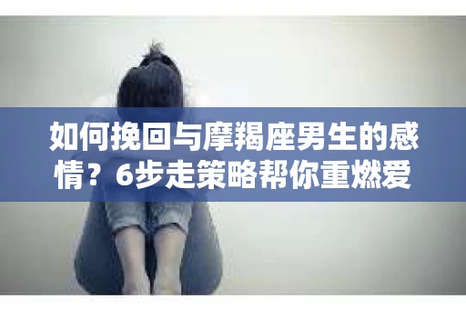 如何挽回与摩羯座男生的感情?6步走策略帮你重燃爱情之火 如何挽回与摩羯座男生的感情?6步走策略帮你重燃爱情之火