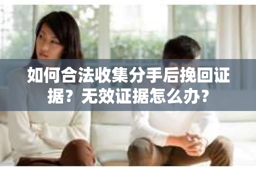如何合法收集分手后挽回证据？无效证据怎么办？