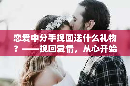 恋爱中分手挽回送什么礼物?——挽回爱情,从心开始 恋爱中分手挽回送什么礼物?——挽回爱情,从心开始