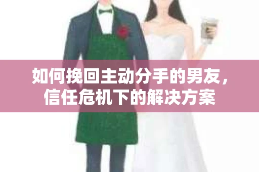 如何挽回主动分手的男友,信任危机下的解决方案 如何挽回主动分手的男友,信任危机下的解决方案