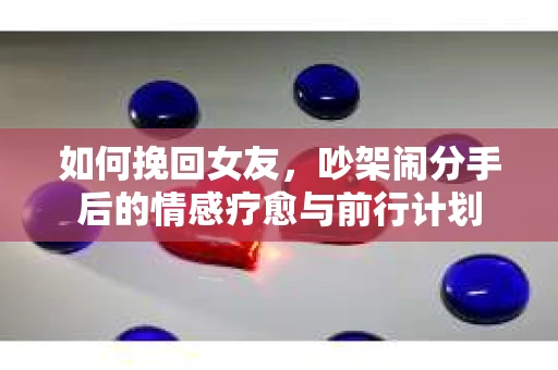如何挽回女友,吵架闹分手后的情感疗愈与前行计划 如何挽回女友,吵架闹分手后的情感疗愈与前行计划