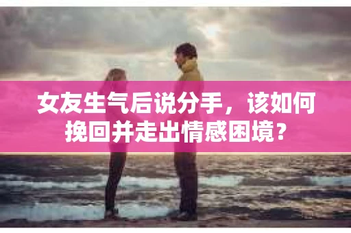 女友生气后说分手，该如何挽回并走出情感困境？