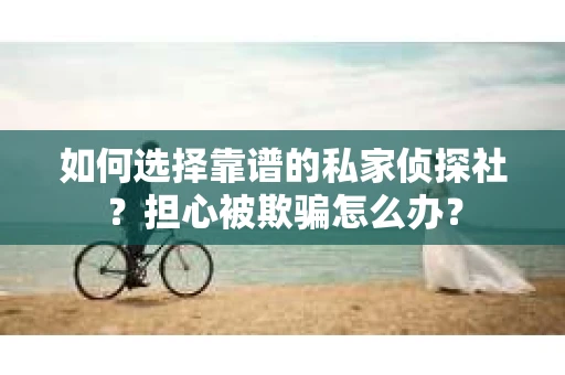 如何选择靠谱的私家侦探社？担心被欺骗怎么办？