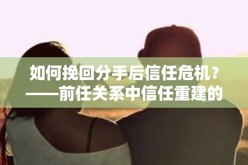 如何挽回分手后信任危机？——前任关系中信任重建的实用指南